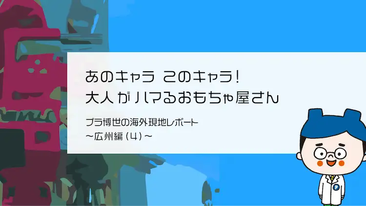 あのキャラこのキャラ 大人がハマるおもちゃ屋さん プラ博世の海外現地レポート 広州編 ４