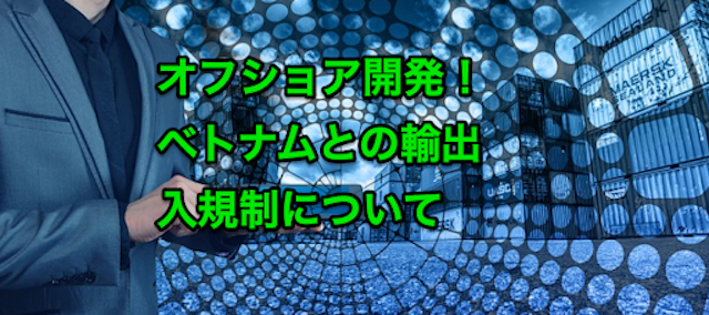 オフショア開発で注意するべきベトナムとの輸出入規制について