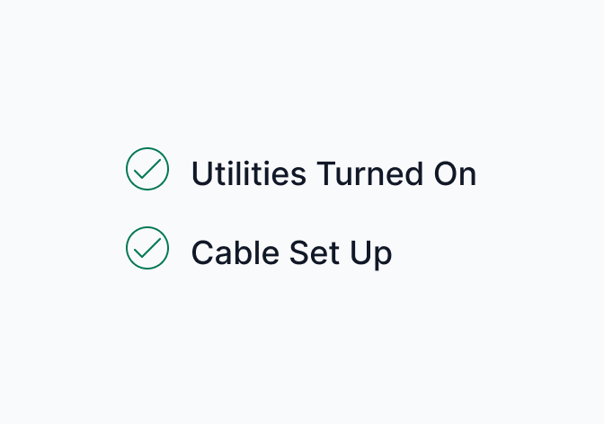 Cable? Hooked up. Power? Turned on. We’ll make sure every utility is up-and-running by the time you move in.