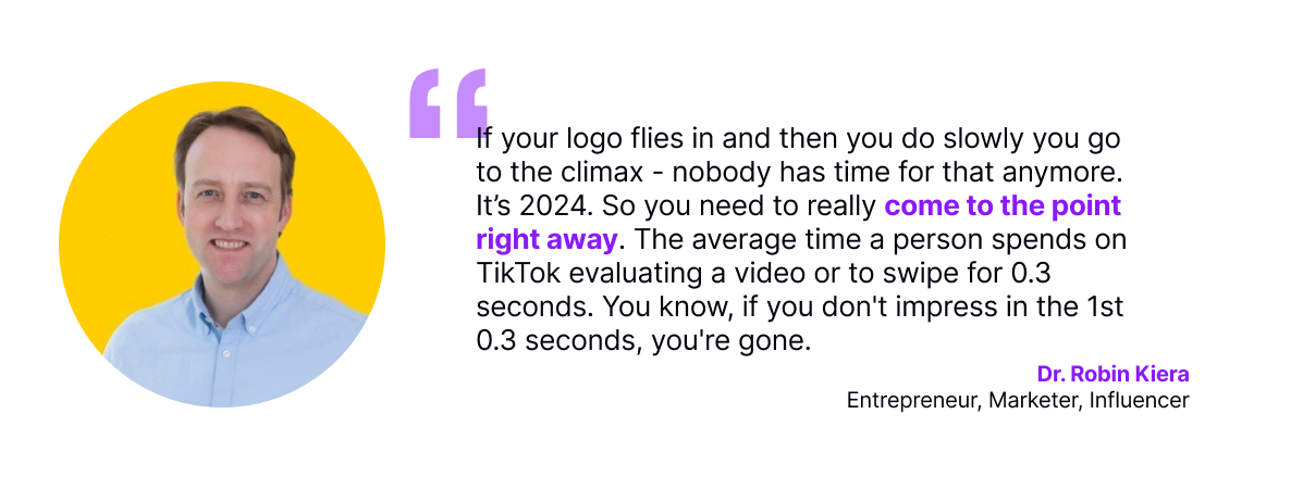 If your logo flies in and then you do slowly you go to the climax - nobody has time for that anymore. It’s 2024. So you need to really come to the point right away. The average time a person spends on TikTok evaluating a video or to swipe for 0.3 seconds. You know, if you don't impress in the 1st 0.3 seconds, you're gone.