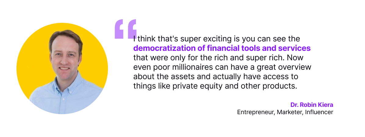 I think that's super exciting is you can see the democratization of financial tools and services that were only for the rich and super rich. Now even poor millionaires can have a great overview about the assets and actually have access to things like private equity and other products.