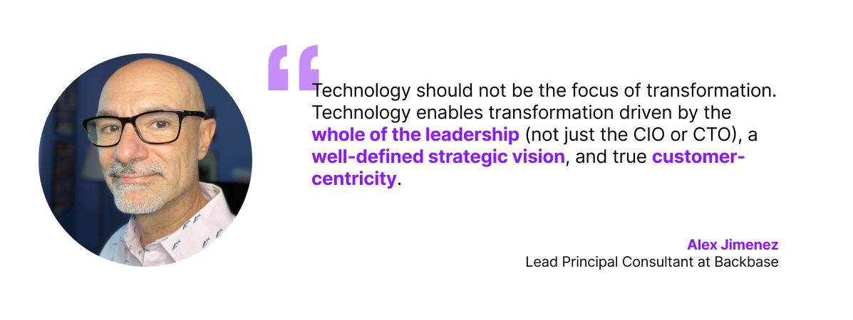 Technology should not be the focus of transformation. Technology enables transformation driven by the whole of the leadership (not just the CIO or CTO), a well-defined strategic vision, and true customer-centricity.