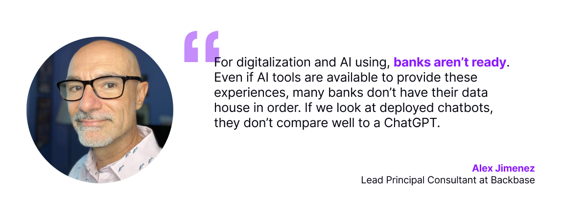 For digitalization and AI using, banks aren’t ready. Even if AI tools are available to provide these experiences, many banks don’t have their data house in order. If we look at deployed chatbots, they don’t compare well to a ChatGPT.