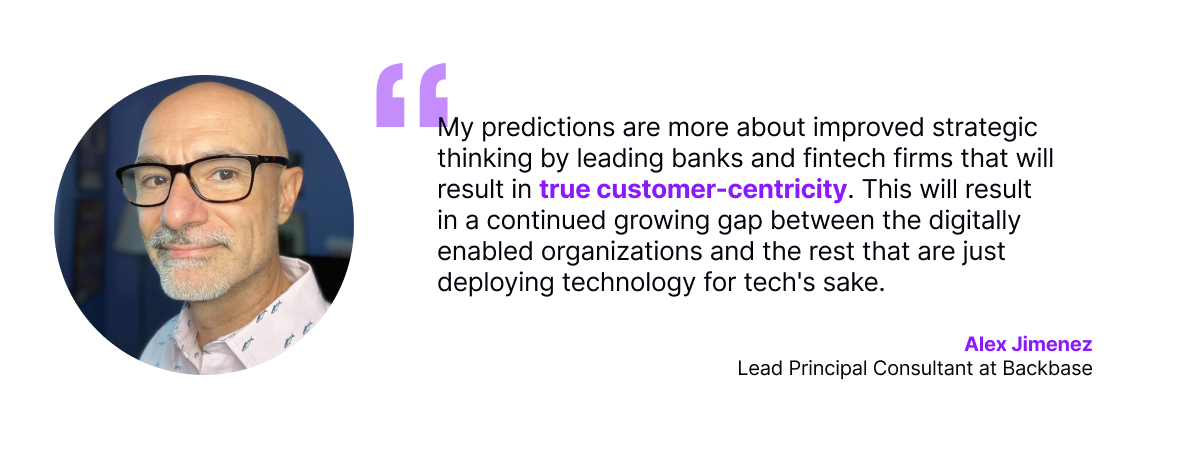 My predictions are more about improved strategic thinking by leading banks and fintech firms that will result in true customer-centricity. This will result in a continued growing gap between the digitally enabled organizations and the rest that are just deploying technology for tech's sake.